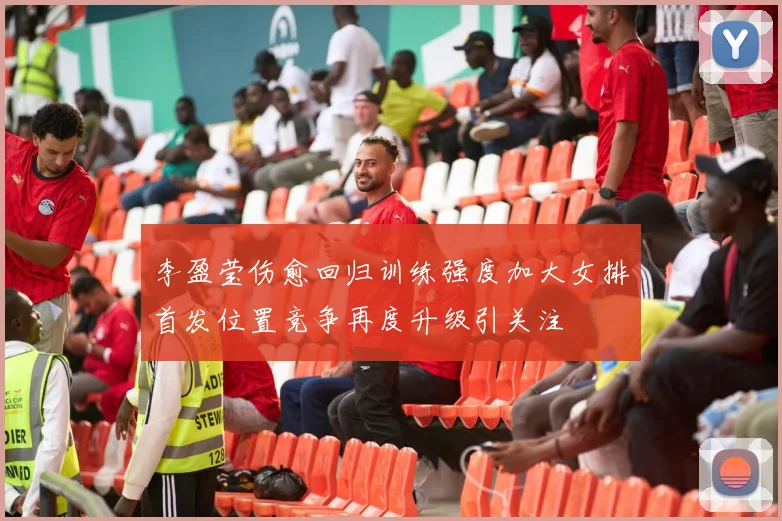 李盈莹伤愈回归训练强度加大女排首发位置竞争再度升级引关注