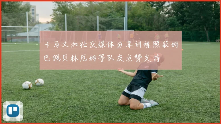 卡马文加社交媒体分享训练照获姆巴佩贝林厄姆等队友点赞支持