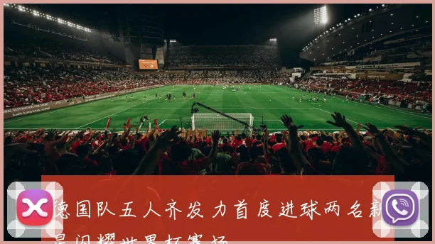 德国队五人齐发力首度进球两名新星闪耀世界杯赛场