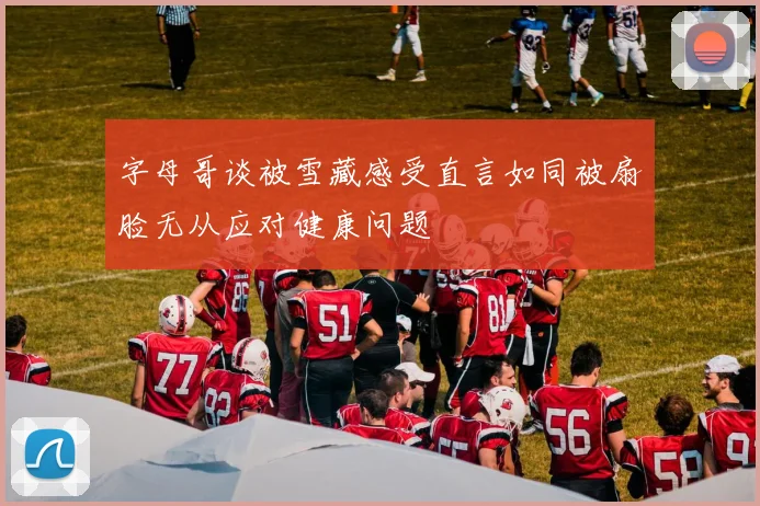 字母哥谈被雪藏感受直言如同被扇脸无从应对健康问题