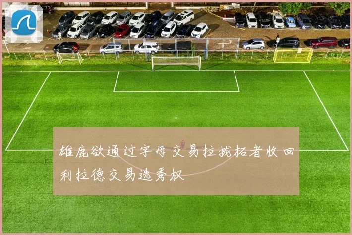 雄鹿欲通过字母交易拉拢拓者收回利拉德交易选秀权