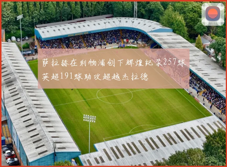 萨拉赫在利物浦创下辉煌纪录257球英超191球助攻超越杰拉德