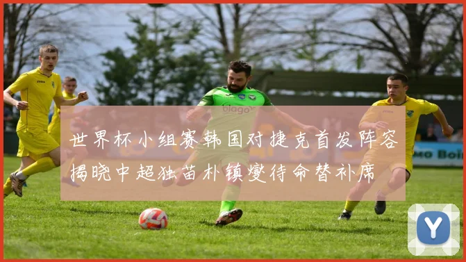 世界杯小组赛韩国对捷克首发阵容揭晓中超独苗朴镇燮待命替补席