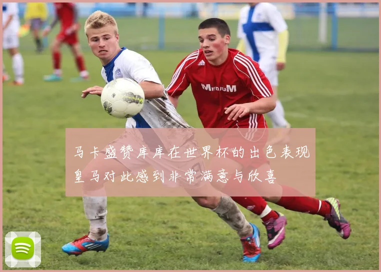马卡盛赞库库在世界杯的出色表现皇马对此感到非常满意与欣喜