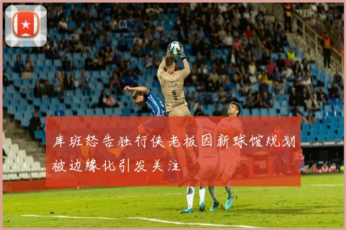 库班怒告独行侠老板因新球馆规划被边缘化引发关注
