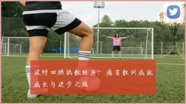 波特回顾执教经历：痛苦教训成就成长与进步之路