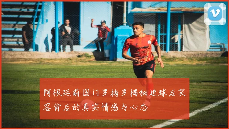 阿根廷前国门罗梅罗揭秘进球后笑容背后的真实情感与心态