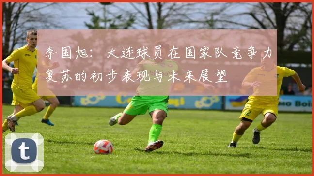 李国旭：大连球员在国家队竞争力复苏的初步表现与未来展望