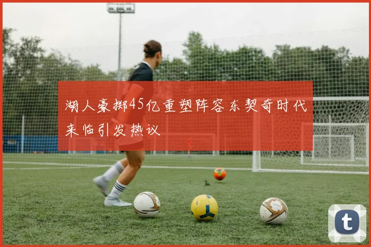 湖人豪掷45亿重塑阵容东契奇时代来临引发热议