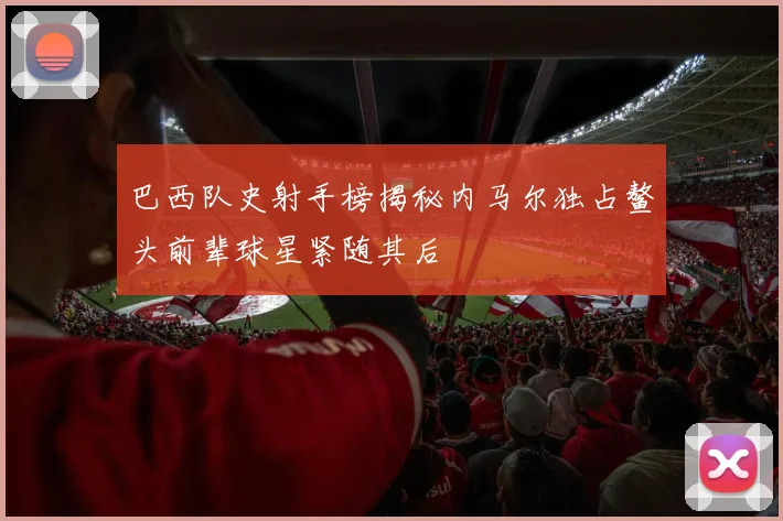 巴西队史射手榜揭秘内马尔独占鳌头前辈球星紧随其后