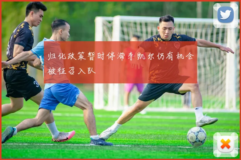 归化政策暂时停滞李凯尔仍有机会被征召入队
