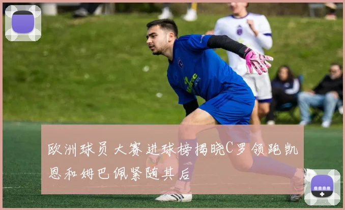 欧洲球员大赛进球榜揭晓C罗领跑凯恩和姆巴佩紧随其后