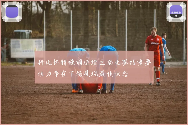 科比怀特强调连续主场比赛的重要性力争在下场展现最佳状态
