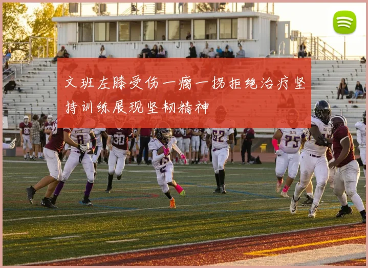 文班左膝受伤一瘸一拐拒绝治疗坚持训练展现坚韧精神