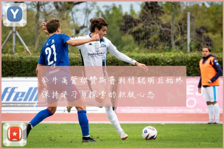 公牛高管称赞斯普利特聪明且始终保持学习与探索的积极心态