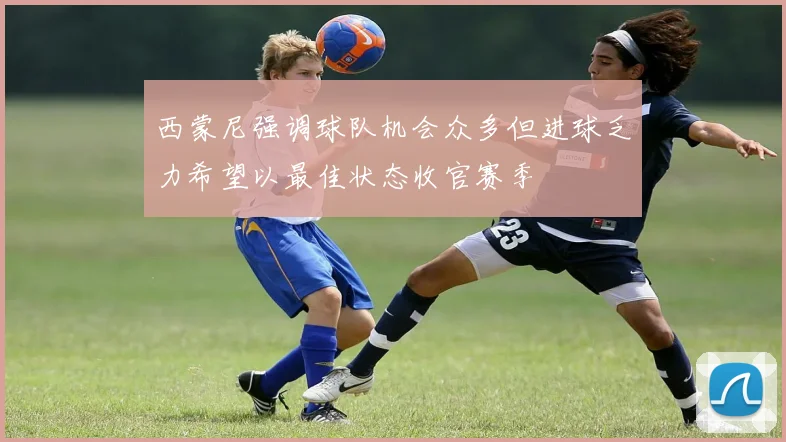 西蒙尼强调球队机会众多但进球乏力希望以最佳状态收官赛季