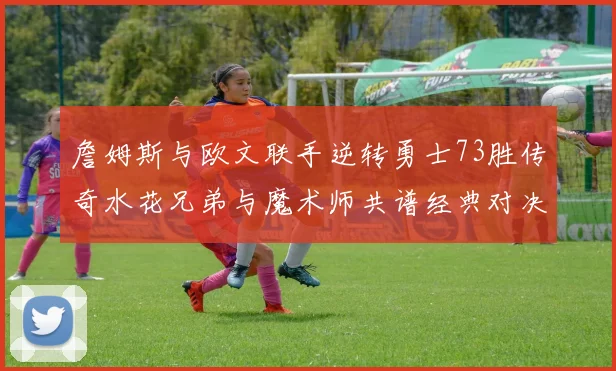 詹姆斯与欧文联手逆转勇士73胜传奇水花兄弟与魔术师共谱经典对决