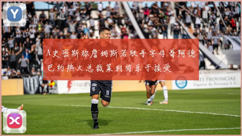 A史密斯称詹姆斯若联手字母哥阿德巴约热火总裁莱利将乐于接受