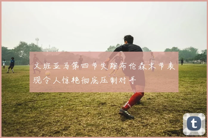 文班亚马第四节失踪布伦森末节表现令人惊艳彻底压制对手