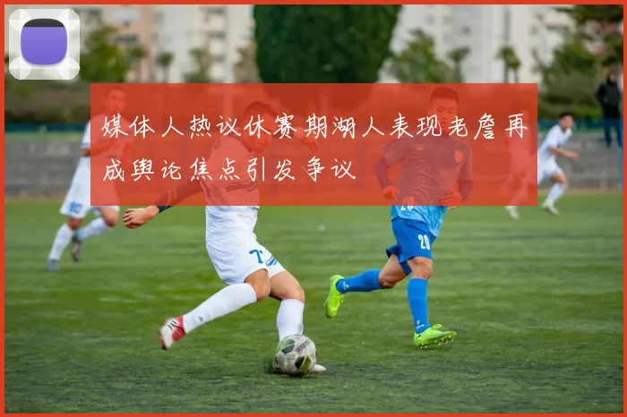 媒体人热议休赛期湖人表现老詹再成舆论焦点引发争议