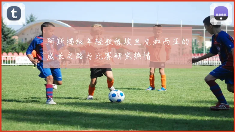 阿斯揭秘年轻教练埃里克加西亚的成长之路与比赛研究热情