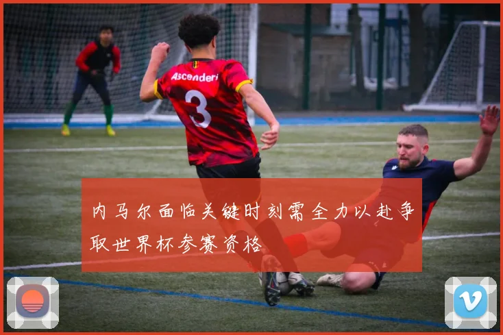 内马尔面临关键时刻需全力以赴争取世界杯参赛资格