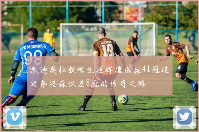 瓜迪奥拉教练生涯辉煌成就41冠追赶弗格森仅差8冠的传奇之路